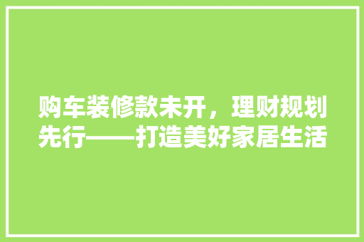 购车装修款未开，理财规划先行——打造美好家居生活新篇章