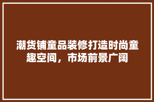 潮货铺童品装修打造时尚童趣空间，市场前景广阔