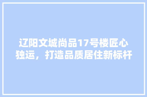 辽阳文城尚品17号楼匠心独运，打造品质居住新标杆