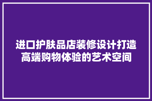进口护肤品店装修设计打造高端购物体验的艺术空间