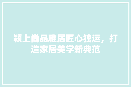 颍上尚品雅居匠心独运，打造家居美学新典范