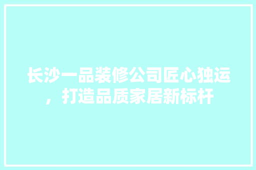 长沙一品装修公司匠心独运，打造品质家居新标杆