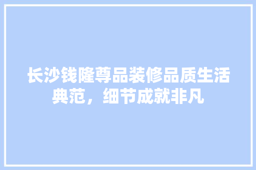 长沙钱隆尊品装修品质生活典范，细节成就非凡