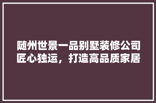 随州世景一品别墅装修公司匠心独运，打造高品质家居生活