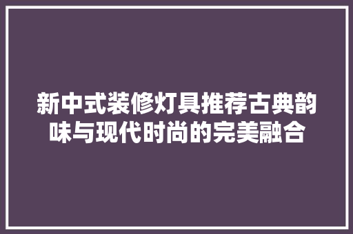 新中式装修灯具推荐古典韵味与现代时尚的完美融合