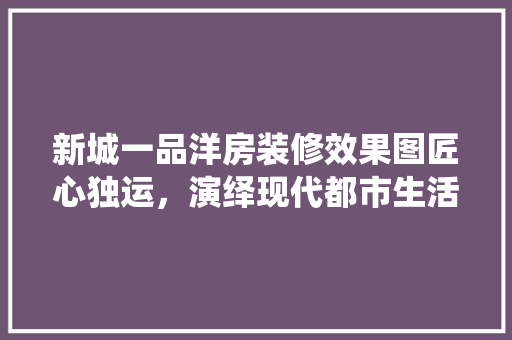 新城一品洋房装修效果图匠心独运，演绎现代都市生活美学