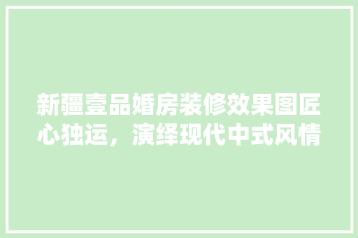 新疆壹品婚房装修效果图匠心独运，演绎现代中式风情