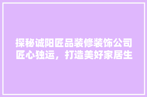 探秘诚阳匠品装修装饰公司匠心独运，打造美好家居生活