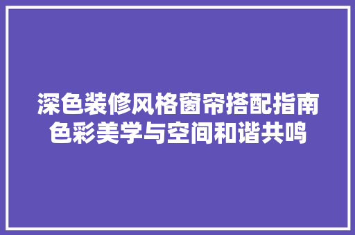深色装修风格窗帘搭配指南色彩美学与空间和谐共鸣