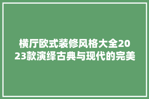 横厅欧式装修风格大全2023款演绎古典与现代的完美融合