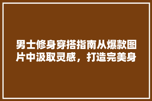 男士修身穿搭指南从爆款图片中汲取灵感，打造完美身材比例