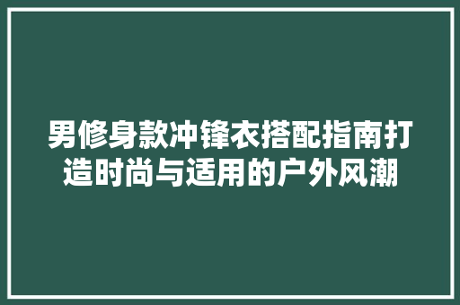 男修身款冲锋衣搭配指南打造时尚与适用的户外风潮