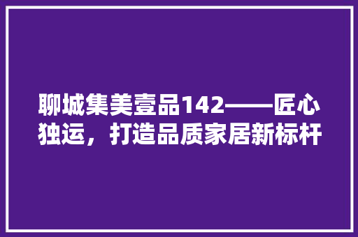 聊城集美壹品142——匠心独运，打造品质家居新标杆