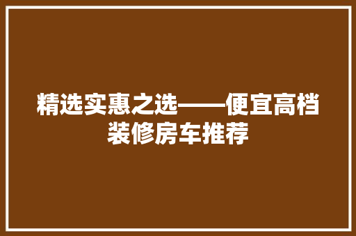 精选实惠之选——便宜高档装修房车推荐