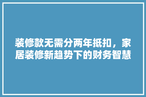 装修款无需分两年抵扣，家居装修新趋势下的财务智慧
