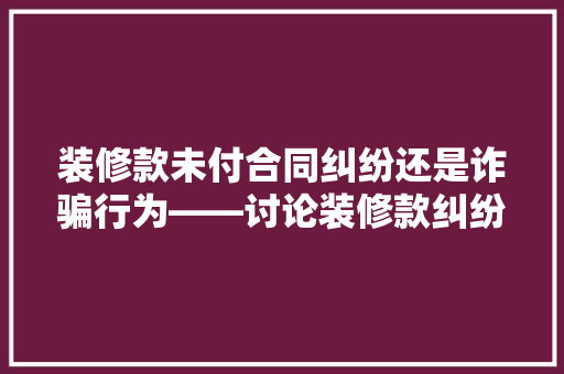 装修款未付合同纠纷还是诈骗行为——讨论装修款纠纷中的法律边界