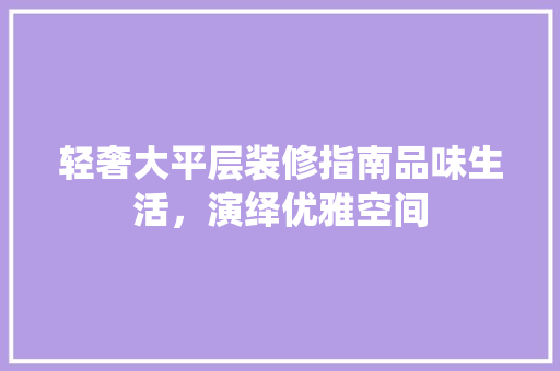 轻奢大平层装修指南品味生活，演绎优雅空间