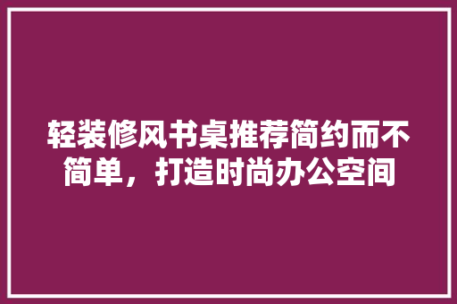 轻装修风书桌推荐简约而不简单，打造时尚办公空间