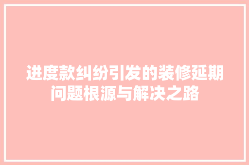 进度款纠纷引发的装修延期问题根源与解决之路