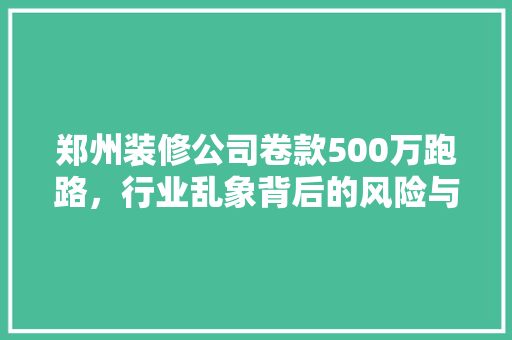 郑州装修公司卷款500万跑路，行业乱象背后的风险与警示