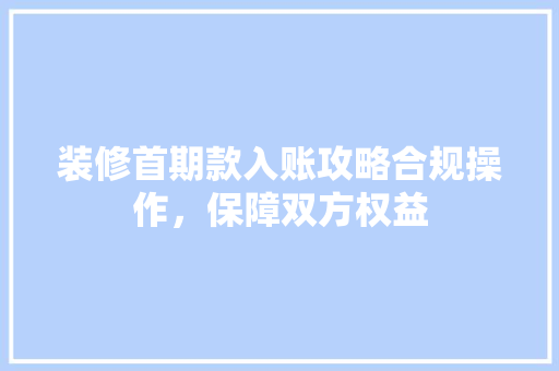 装修首期款入账攻略合规操作，保障双方权益