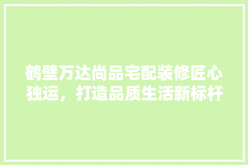 鹤壁万达尚品宅配装修匠心独运，打造品质生活新标杆