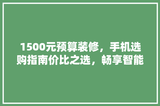 1500元预算装修，手机选购指南价比之选，畅享智能生活
