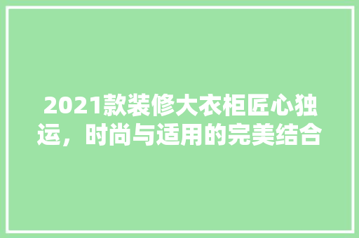 2021款装修大衣柜匠心独运，时尚与适用的完美结合