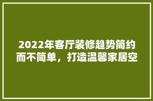 2022年客厅装修趋势简约而不简单，打造温馨家居空间