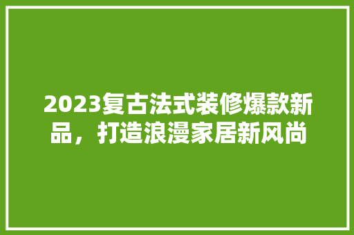 2023复古法式装修爆款新品，打造浪漫家居新风尚