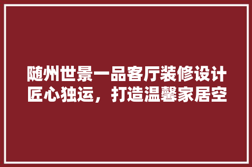 随州世景一品客厅装修设计匠心独运，打造温馨家居空间