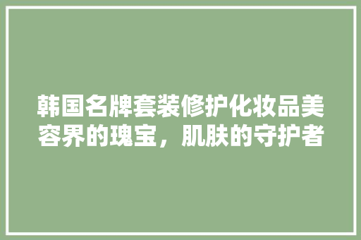 韩国名牌套装修护化妆品美容界的瑰宝，肌肤的守护者
