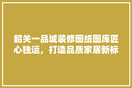 韶关一品城装修图纸图库匠心独运，打造品质家居新标杆