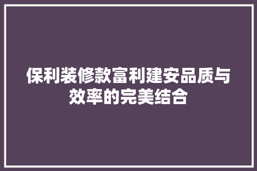 保利装修款富利建安品质与效率的完美结合