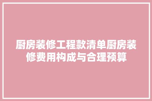 厨房装修工程款清单厨房装修费用构成与合理预算