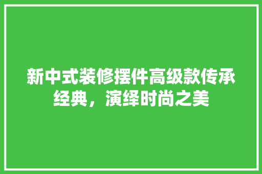 新中式装修摆件高级款传承经典，演绎时尚之美