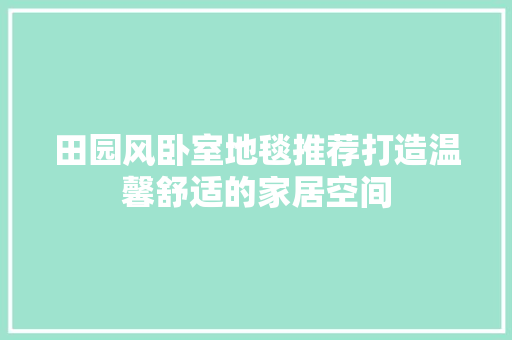 田园风卧室地毯推荐打造温馨舒适的家居空间