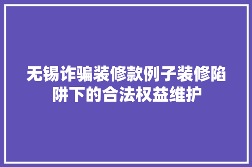 无锡诈骗装修款例子装修陷阱下的合法权益维护