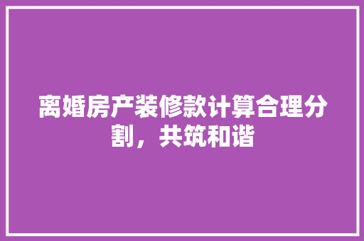 离婚房产装修款计算合理分割，共筑和谐