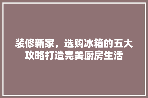 装修新家，选购冰箱的五大攻略打造完美厨房生活