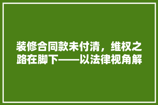 装修合同款未付清，维权之路在脚下——以法律视角解读装修合同纠纷