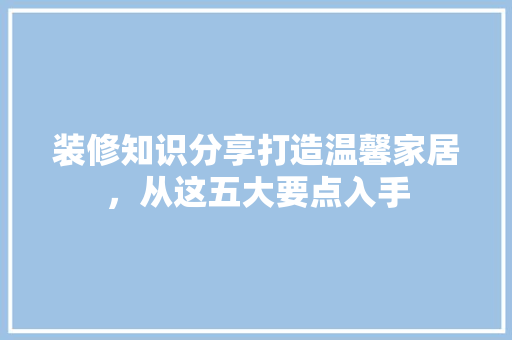 装修知识分享打造温馨家居，从这五大要点入手