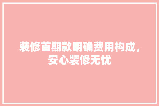 装修首期款明确费用构成，安心装修无忧