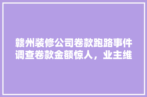 赣州装修公司卷款跑路事件调查卷款金额惊人，业主维权之路何在