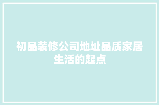 初品装修公司地址品质家居生活的起点  第1张