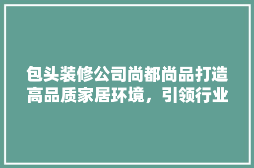 包头装修公司尚都尚品打造高品质家居环境，引领行业新风尚