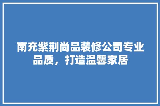 南充紫荆尚品装修公司专业品质，打造温馨家居