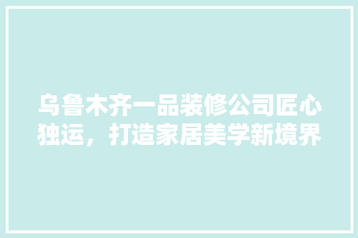 乌鲁木齐一品装修公司匠心独运，打造家居美学新境界