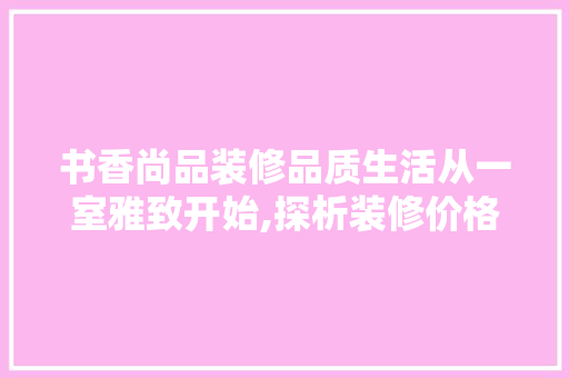 书香尚品装修品质生活从一室雅致开始,探析装修价格背后的价值