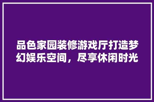 品色家园装修游戏厅打造梦幻娱乐空间，尽享休闲时光